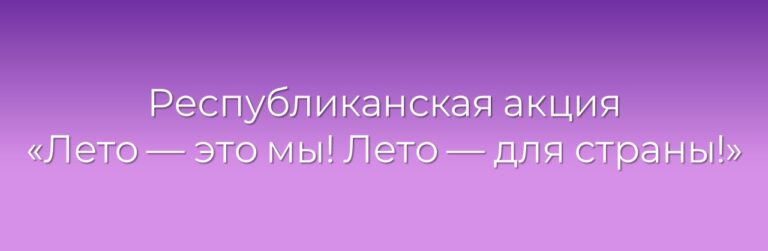 РЕСПУБЛИКАНСКАЯ АКЦИЯ «ЛЕТО – ЭТО МЫ! ЛЕТО – ДЛЯ СТРАНЫ!»